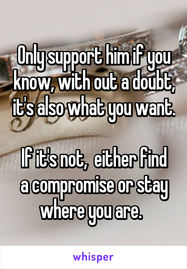 Only support him if you know, with out a doubt, it's also what you want. 
If it's not,  either find a compromise or stay where you are.  