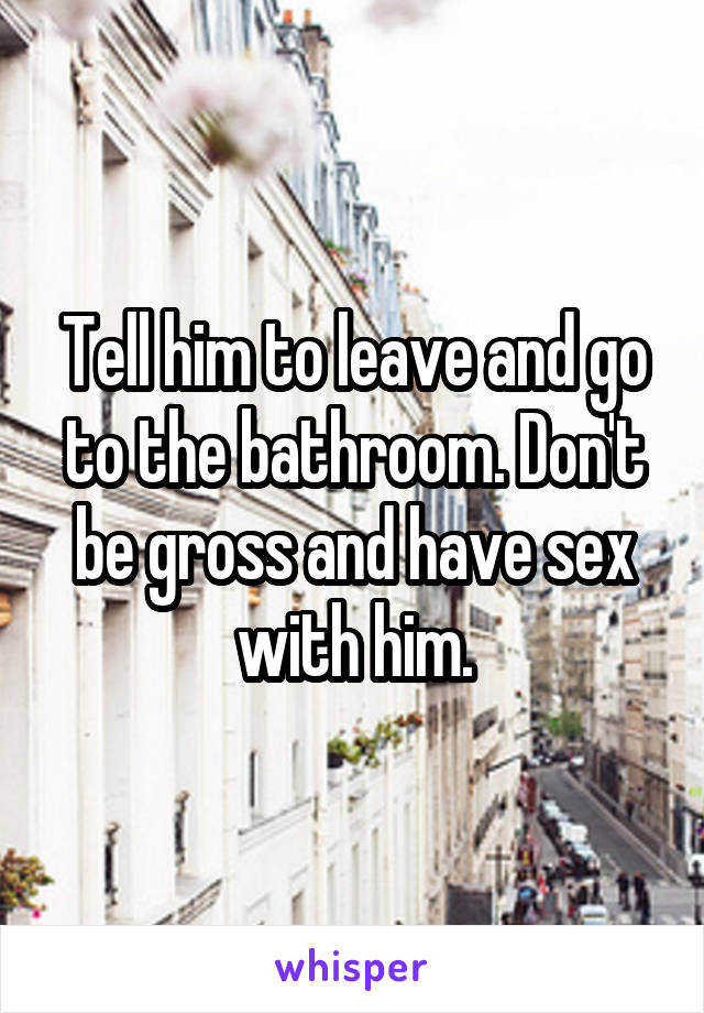 Tell him to leave and go to the bathroom. Don't be gross and have sex with him.