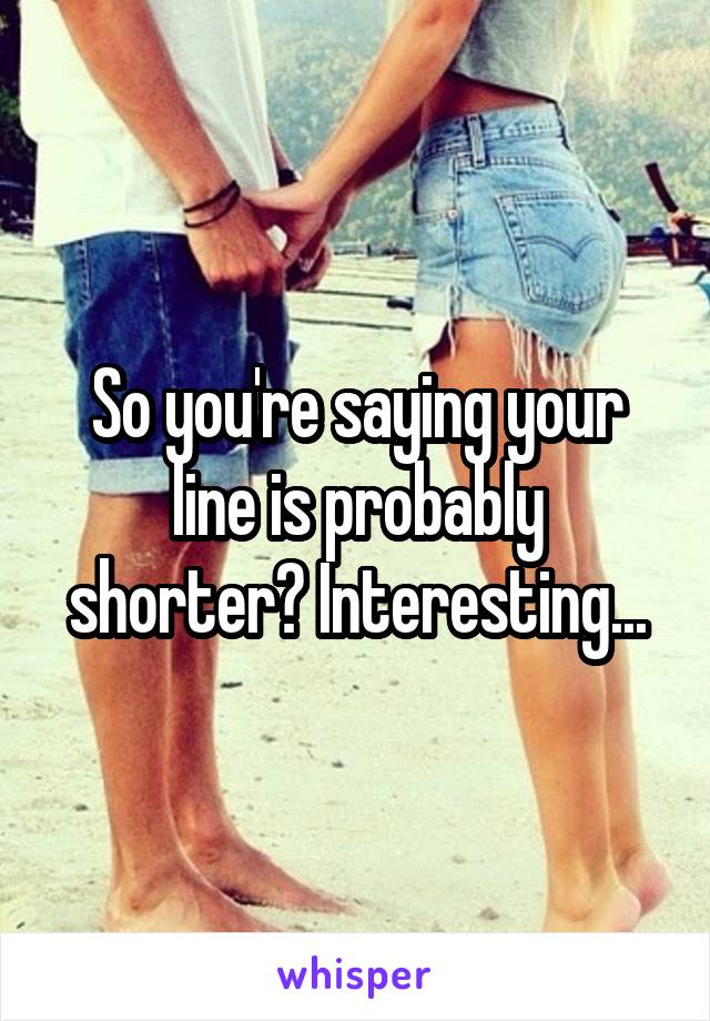 So you're saying your line is probably shorter? Interesting...