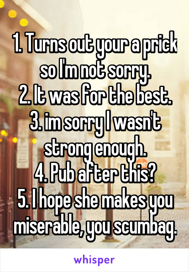 1. Turns out your a prick so I'm not sorry.
2. It was for the best.
3. im sorry I wasn't strong enough.
4. Pub after this?
5. I hope she makes you miserable, you scumbag.