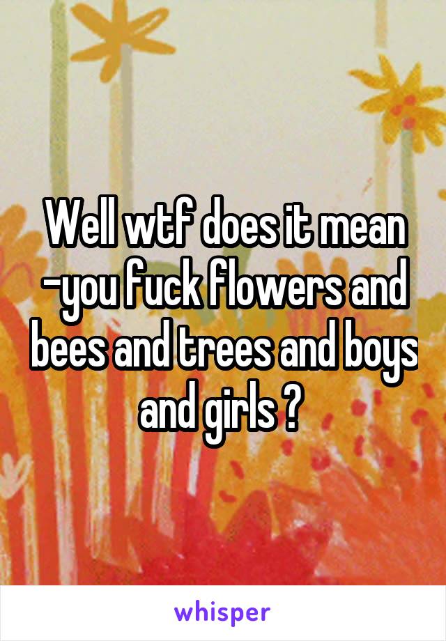 Well wtf does it mean -you fuck flowers and bees and trees and boys and girls ? 