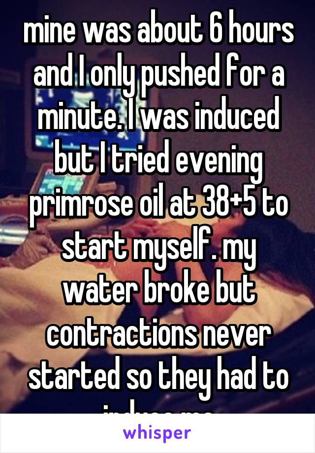 mine was about 6 hours and I only pushed for a minute. I was induced but I tried evening primrose oil at 38+5 to start myself. my water broke but contractions never started so they had to induce me