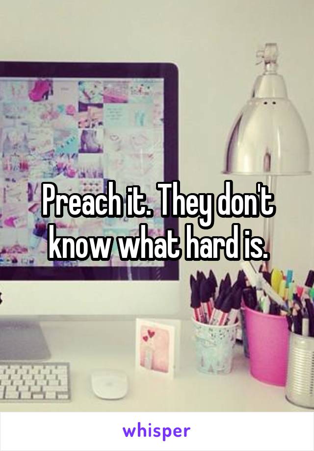 Preach it. They don't know what hard is.