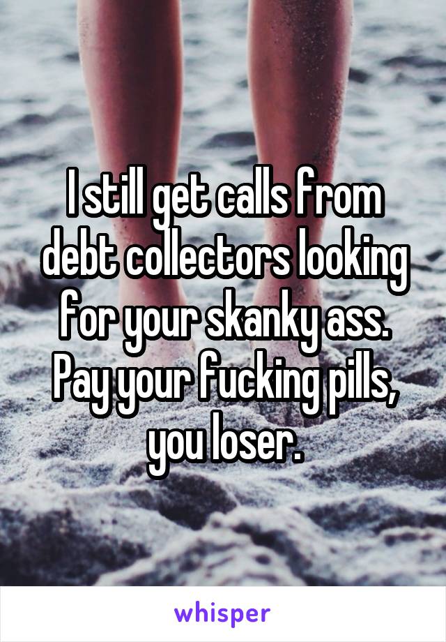 I still get calls from debt collectors looking for your skanky ass. Pay your fucking pills, you loser.