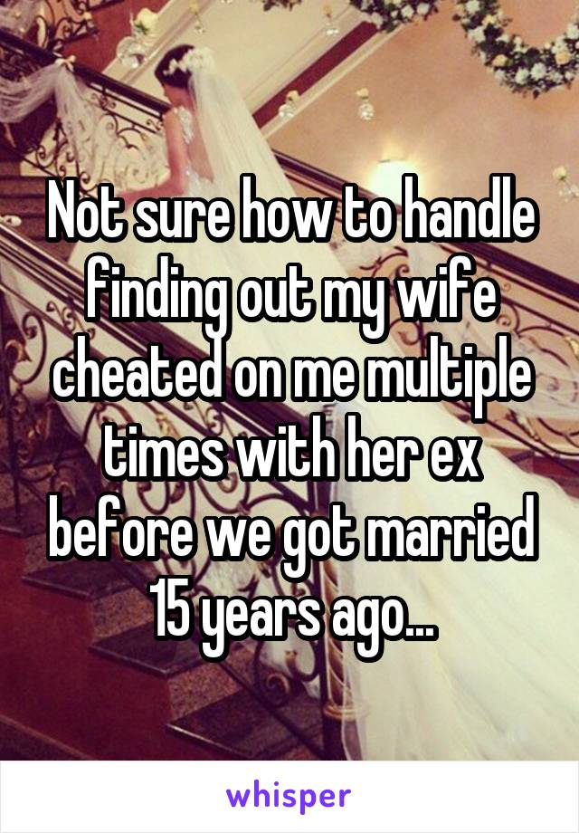 Not sure how to handle finding out my wife cheated on me multiple times with her ex before we got married 15 years ago...