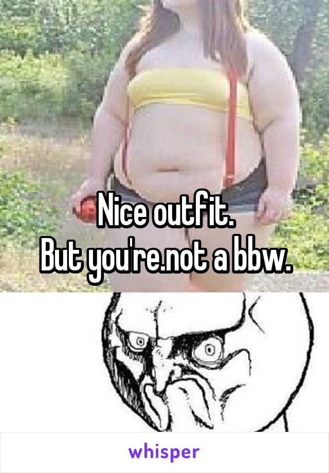 Nice outfit.
But you're.not a bbw.