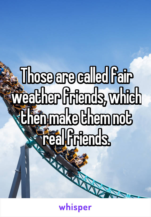 Those are called fair weather friends, which then make them not real friends.
