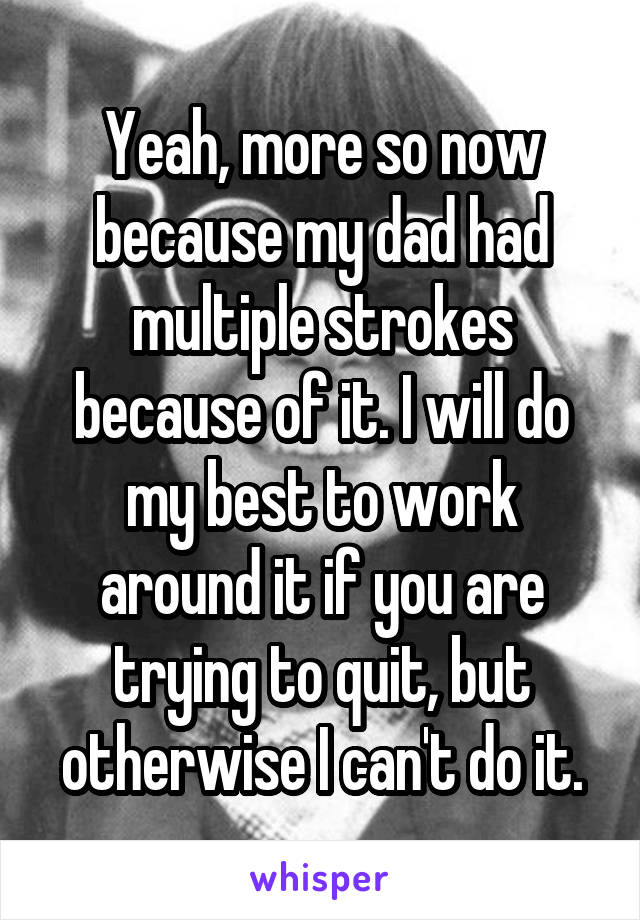 Yeah, more so now because my dad had multiple strokes because of it. I will do my best to work around it if you are trying to quit, but otherwise I can't do it.