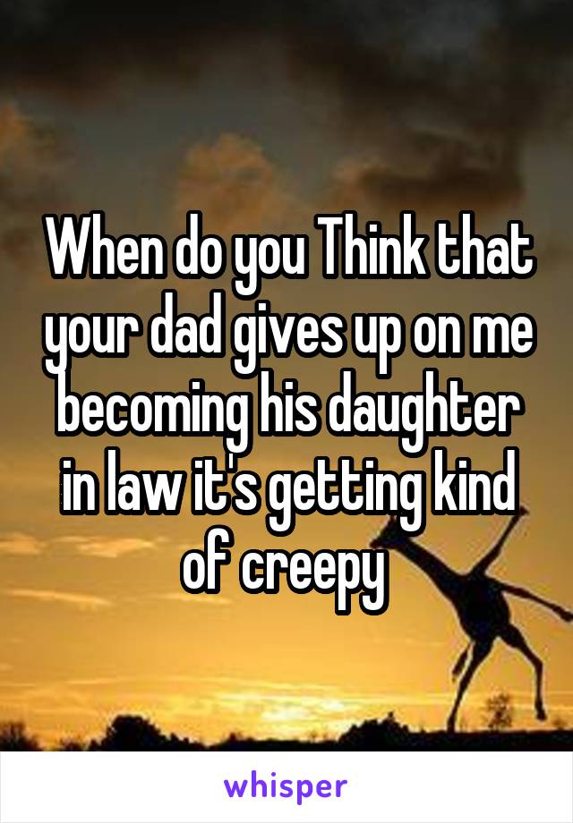 When do you Think that your dad gives up on me becoming his daughter in law it's getting kind of creepy 