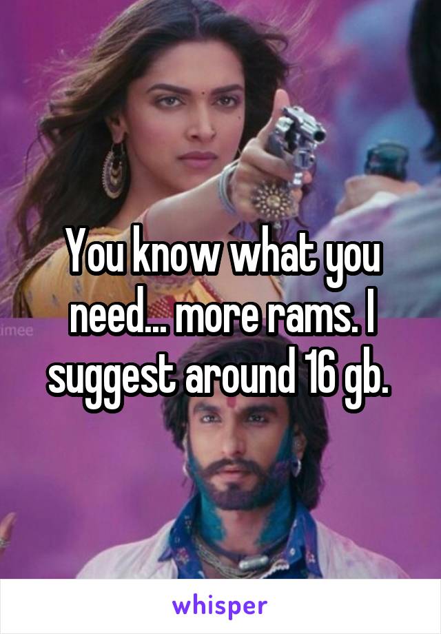 You know what you need... more rams. I suggest around 16 gb. 