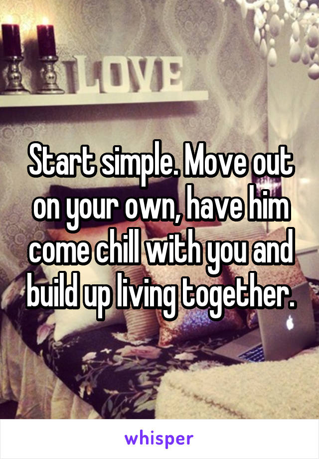 Start simple. Move out on your own, have him come chill with you and build up living together.