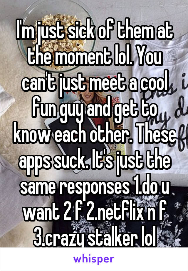 I'm just sick of them at the moment lol. You can't just meet a cool fun guy and get to know each other. These apps suck. It's just the same responses 1.do u want 2 f 2.netflix n f 3.crazy stalker lol