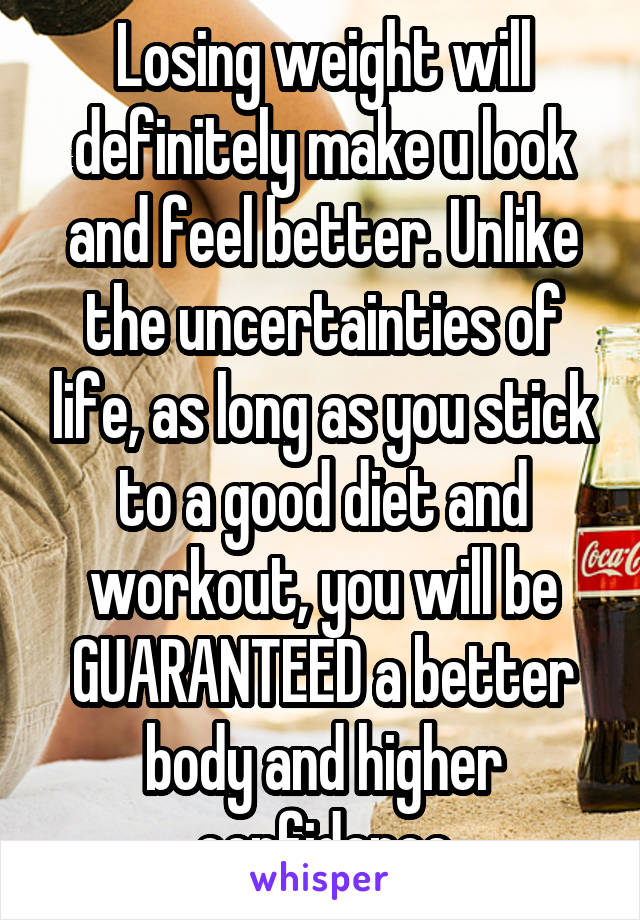 Losing weight will definitely make u look and feel better. Unlike the uncertainties of life, as long as you stick to a good diet and workout, you will be GUARANTEED a better body and higher confidence