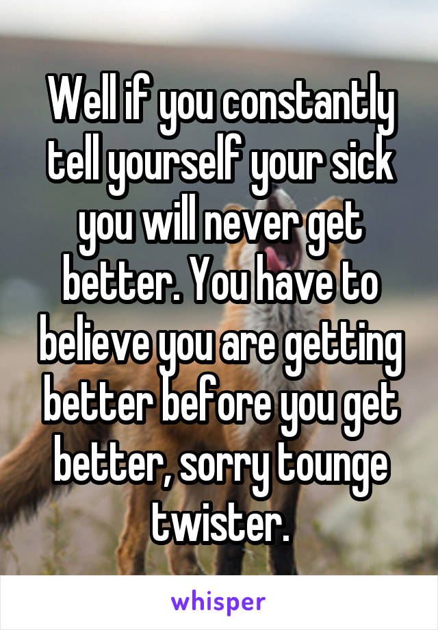 Well if you constantly tell yourself your sick you will never get better. You have to believe you are getting better before you get better, sorry tounge twister.