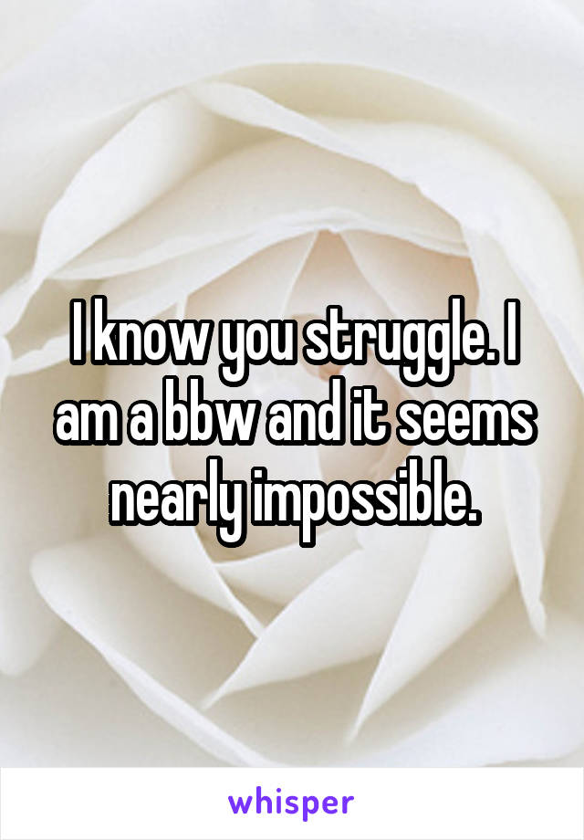 I know you struggle. I am a bbw and it seems nearly impossible.