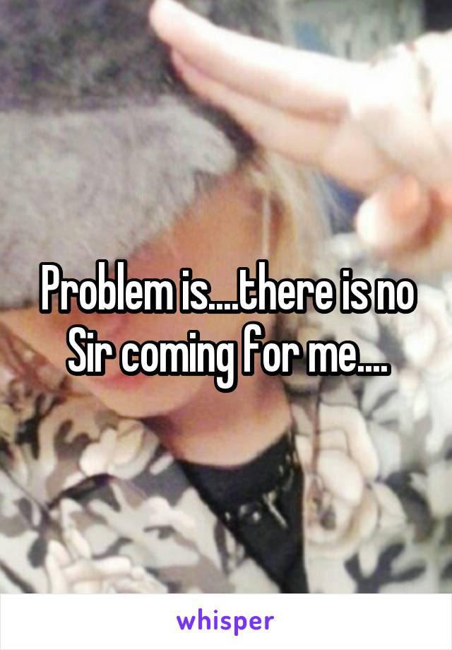 Problem is....there is no Sir coming for me....