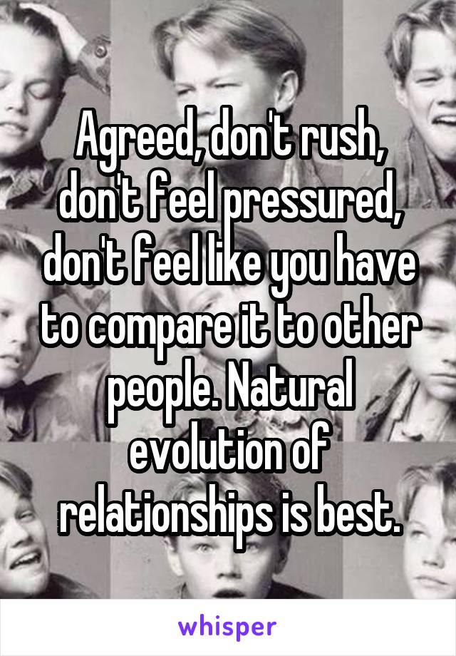 Agreed, don't rush, don't feel pressured, don't feel like you have to compare it to other people. Natural evolution of relationships is best.