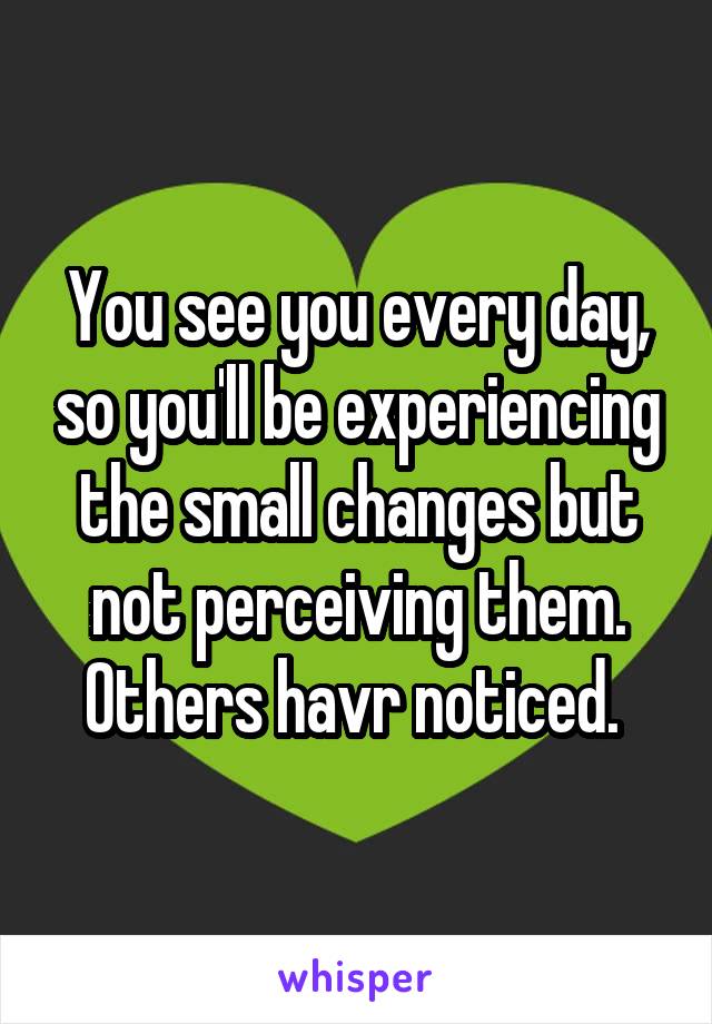 You see you every day, so you'll be experiencing the small changes but not perceiving them. Others havr noticed. 