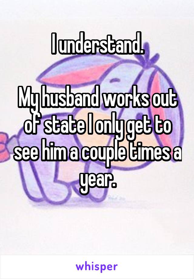 I understand.

My husband works out of state I only get to see him a couple times a year.

