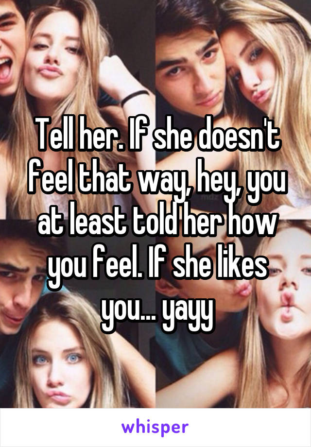 Tell her. If she doesn't feel that way, hey, you at least told her how you feel. If she likes you... yayy