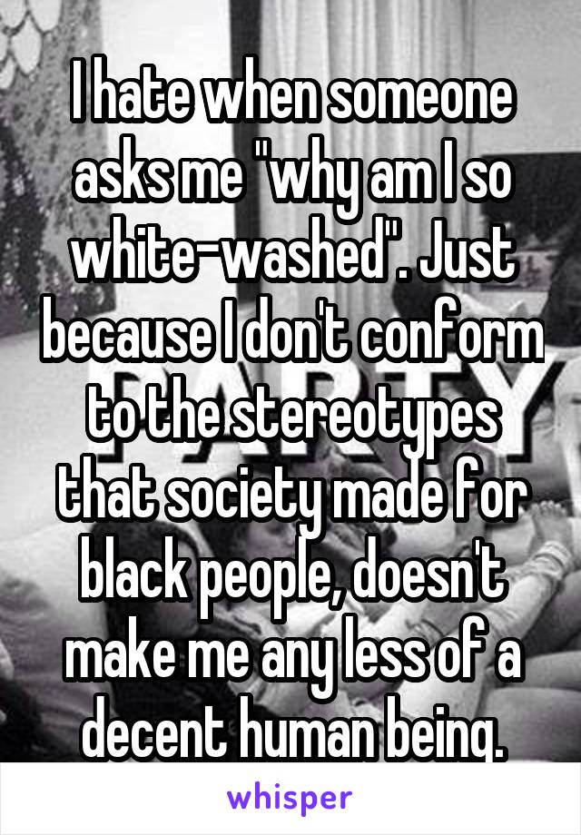 I hate when someone asks me "why am I so white-washed". Just because I don't conform to the stereotypes that society made for black people, doesn't make me any less of a decent human being.