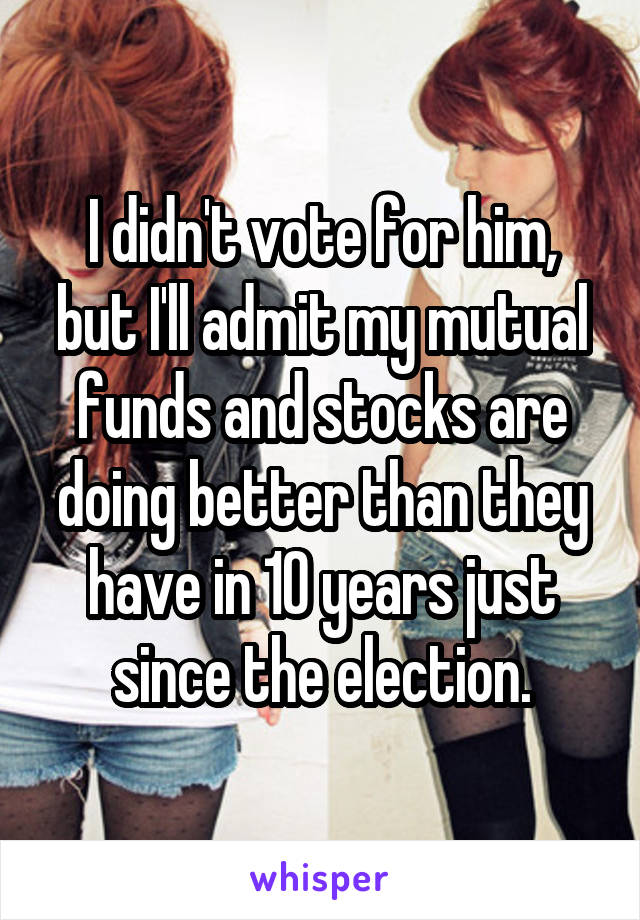 I didn't vote for him, but I'll admit my mutual funds and stocks are doing better than they have in 10 years just since the election.