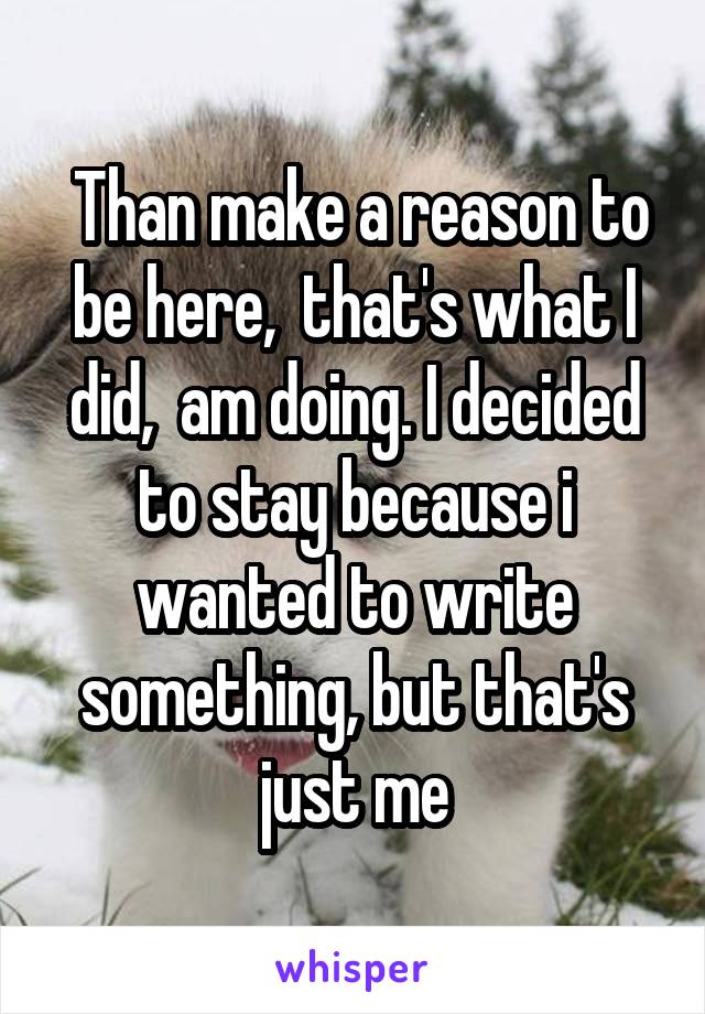  Than make a reason to be here,  that's what I did,  am doing. I decided to stay because i wanted to write something, but that's just me