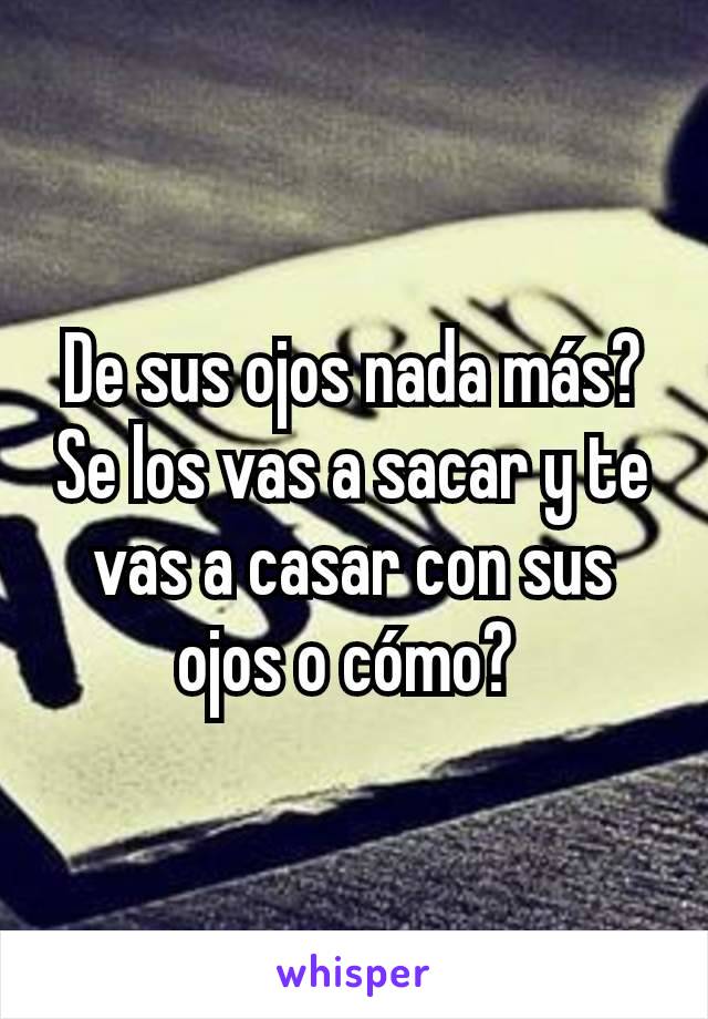 De sus ojos nada más?  Se los vas a sacar y te vas a casar con sus ojos o cómo? 