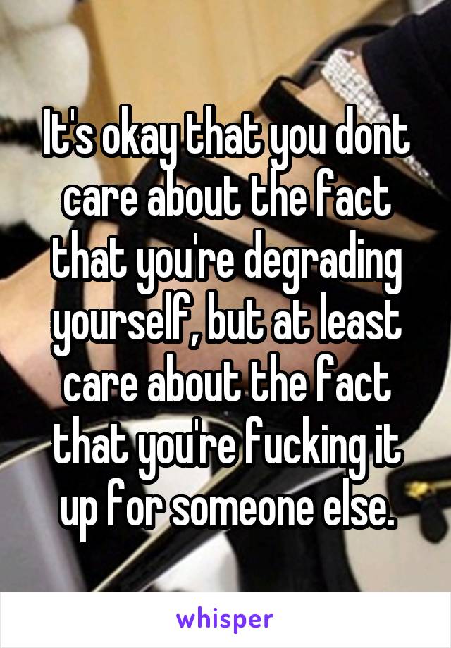 It's okay that you dont care about the fact that you're degrading yourself, but at least care about the fact that you're fucking it up for someone else.