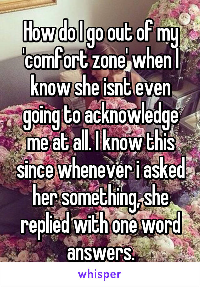 How do I go out of my 'comfort zone' when I know she isnt even going to acknowledge me at all. I know this since whenever i asked her something, she replied with one word answers.