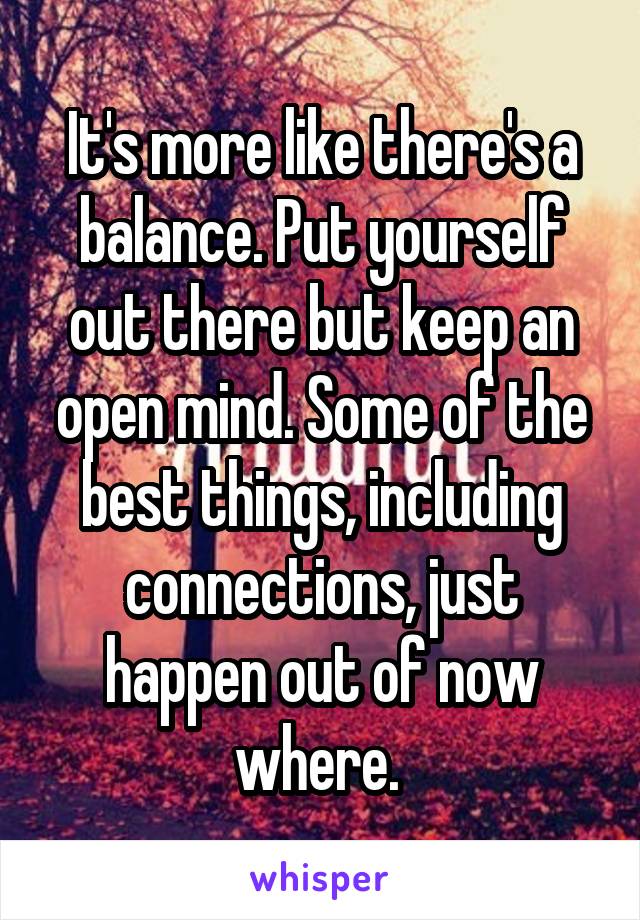 It's more like there's a balance. Put yourself out there but keep an open mind. Some of the best things, including connections, just happen out of now where. 