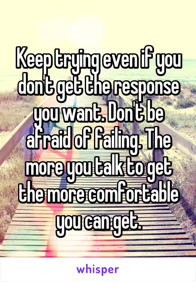 Keep trying even if you don't get the response you want. Don't be afraid of failing. The more you talk to get the more comfortable you can get.