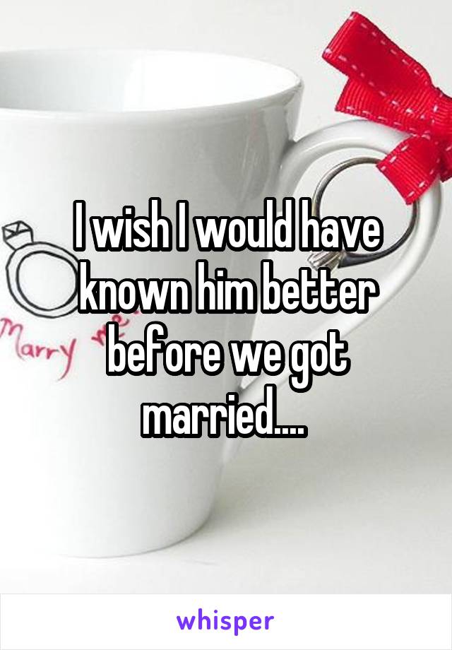 I wish I would have known him better before we got married.... 