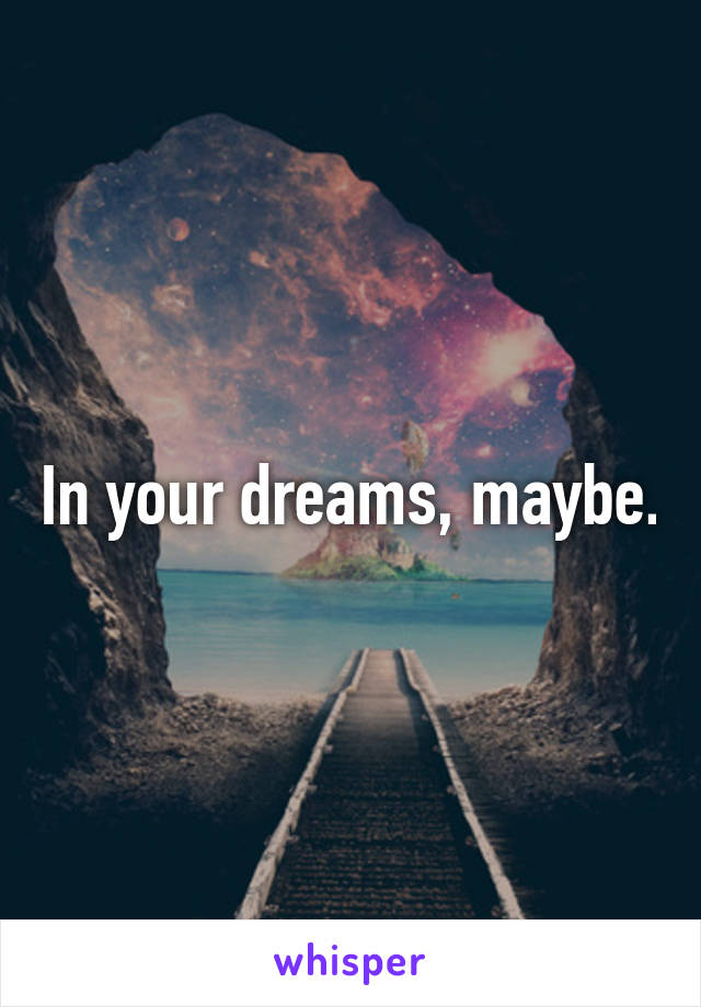 In your dreams, maybe.