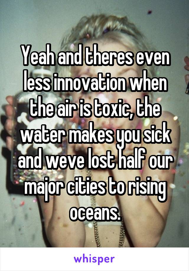 Yeah and theres even less innovation when the air is toxic, the water makes you sick and weve lost half our major cities to rising oceans.