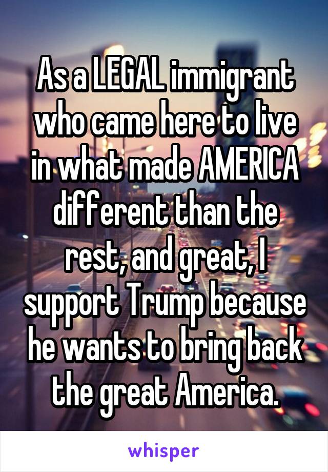 As a LEGAL immigrant who came here to live in what made AMERICA different than the rest, and great, I support Trump because he wants to bring back the great America.