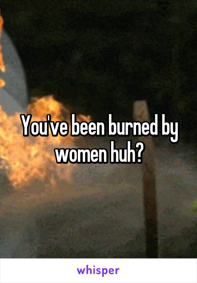 You've been burned by women huh?