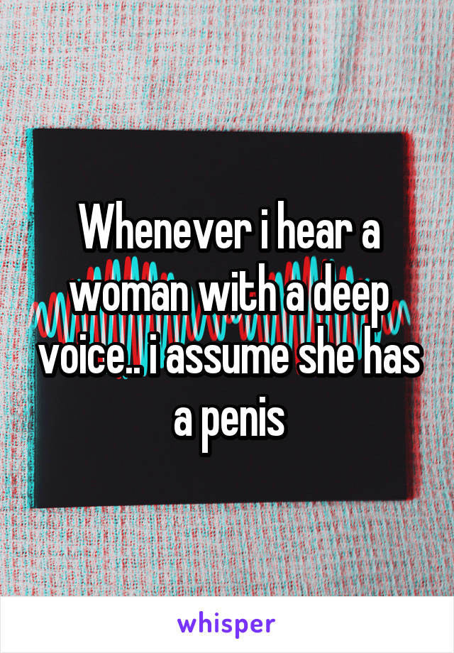 Whenever i hear a woman with a deep voice.. i assume she has a penis