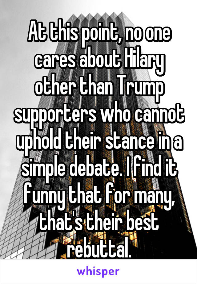 At this point, no one cares about Hilary other than Trump supporters who cannot uphold their stance in a simple debate. I find it funny that for many, that's their best rebuttal.