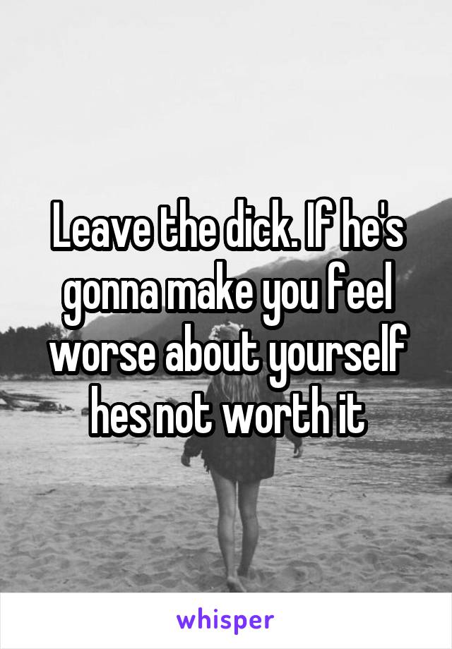 Leave the dick. If he's gonna make you feel worse about yourself hes not worth it