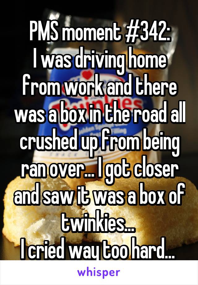 PMS moment #342:
I was driving home from work and there was a box in the road all crushed up from being ran over... I got closer and saw it was a box of twinkies... 
I cried way too hard... 