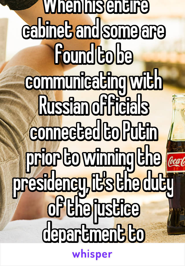  When his entire cabinet and some are found to be communicating with Russian officials connected to Putin prior to winning the presidency, it's the duty of the justice department to investigate it.