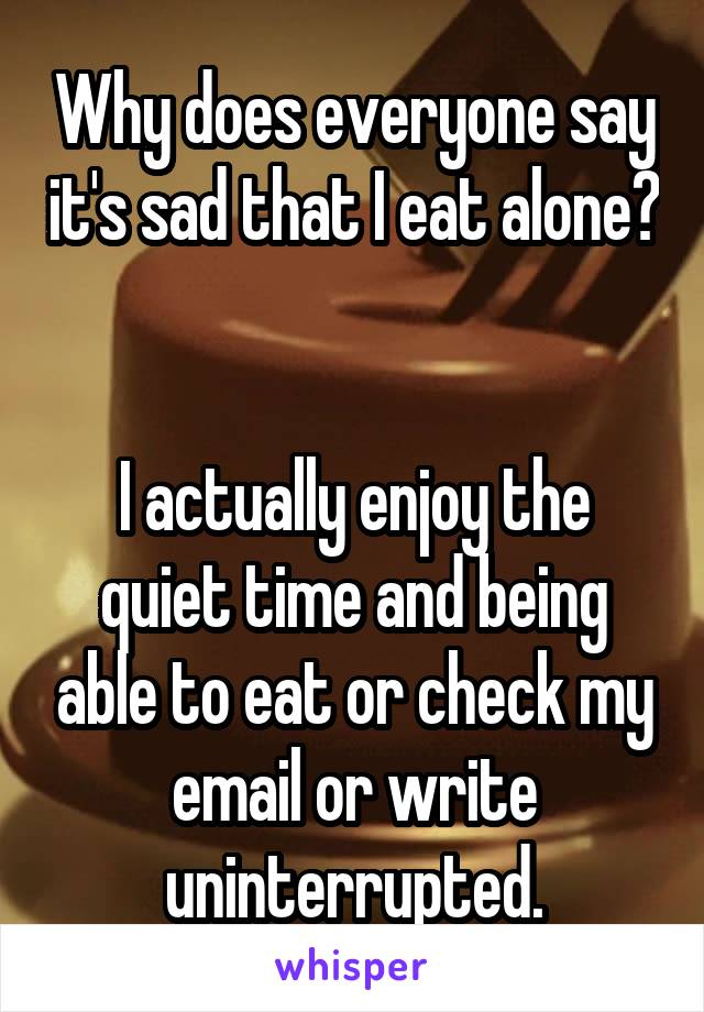 Why does everyone say it's sad that I eat alone? 

I actually enjoy the quiet time and being able to eat or check my email or write uninterrupted.