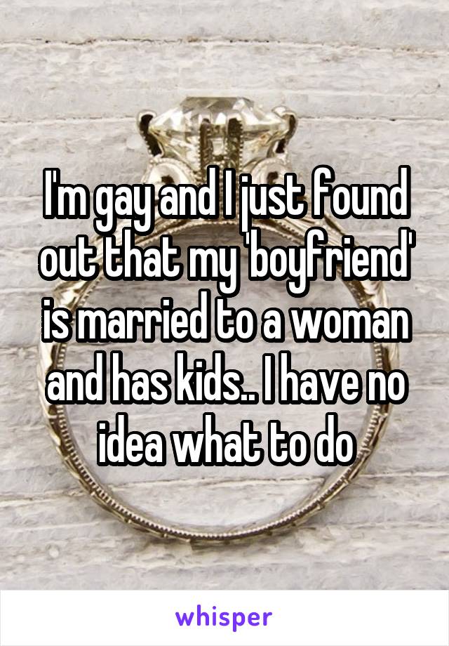 I'm gay and I just found out that my 'boyfriend' is married to a woman and has kids.. I have no idea what to do