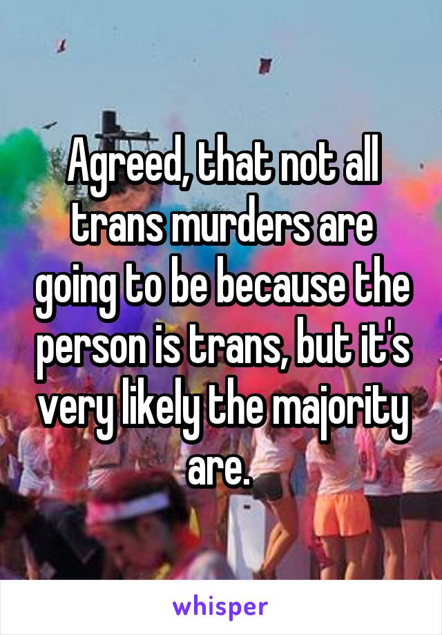 Agreed, that not all trans murders are going to be because the person is trans, but it's very likely the majority are. 