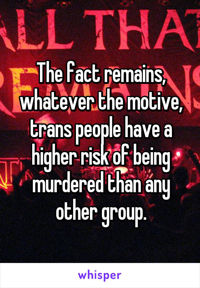 The fact remains, whatever the motive, trans people have a higher risk of being murdered than any other group.