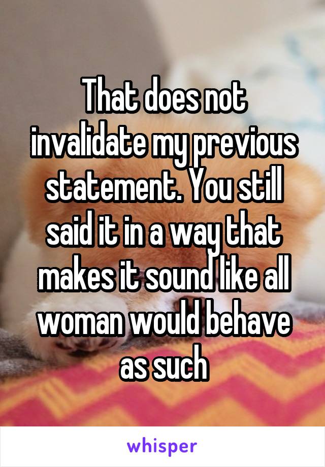 That does not invalidate my previous statement. You still said it in a way that makes it sound like all woman would behave as such