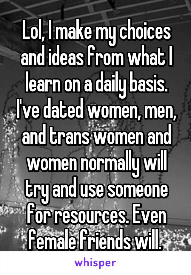 Lol, I make my choices and ideas from what I learn on a daily basis. I've dated women, men, and trans women and women normally will try and use someone for resources. Even female friends will. 