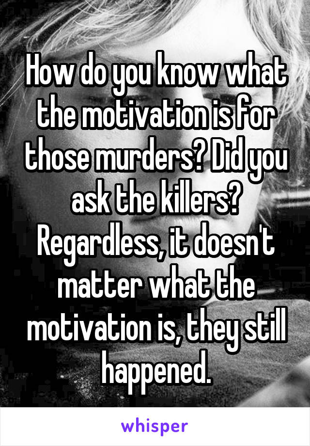 How do you know what the motivation is for those murders? Did you ask the killers? Regardless, it doesn't matter what the motivation is, they still happened.