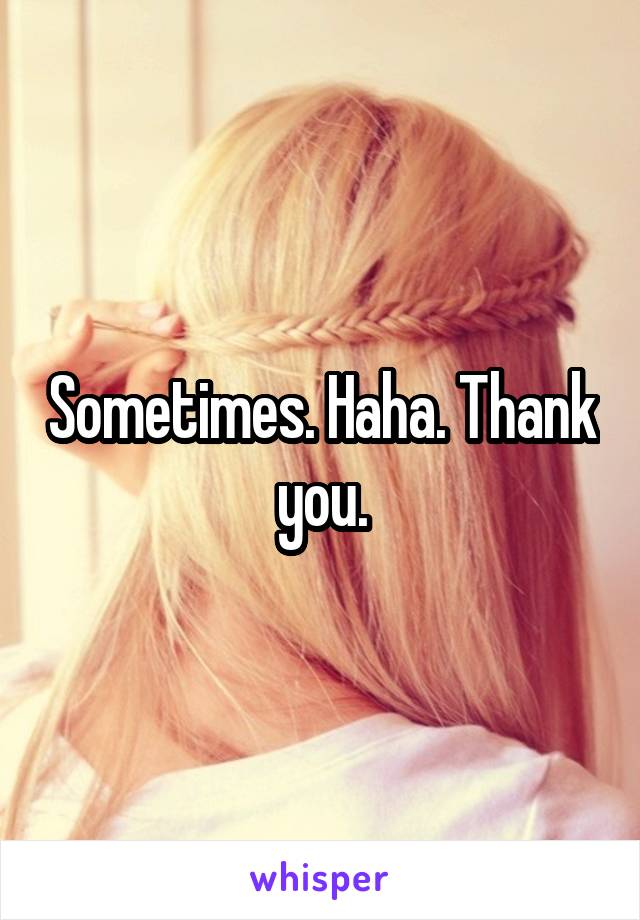 Sometimes. Haha. Thank you.